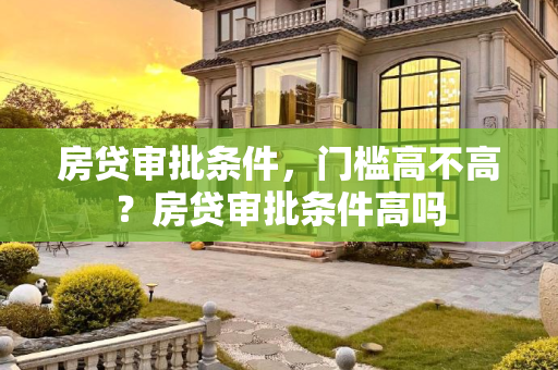 房贷审批条件，门槛高不高？房贷审批条件高吗