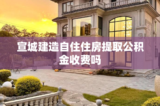 宣城建造自住住房提取公积金收费吗