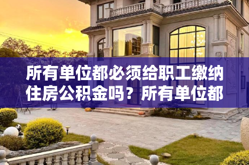 所有单位都必须给职工缴纳住房公积金吗？所有单位都必须给职工缴纳住房公积金的么
