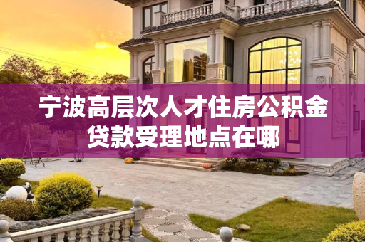 宁波高层次人才住房公积金贷款受理地点在哪