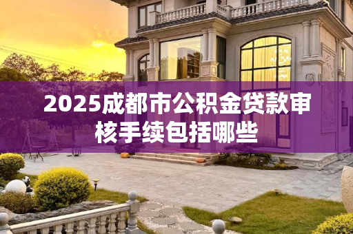 2025成都市公积金贷款审核手续包括哪些
