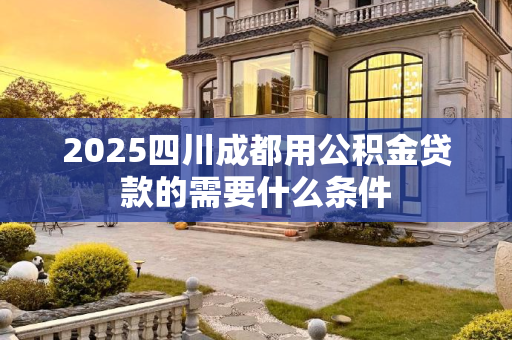 2025四川成都用公积金贷款的需要什么条件