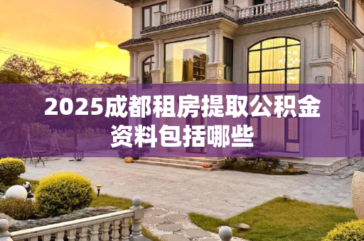 2025成都租房提取公积金资料包括哪些
