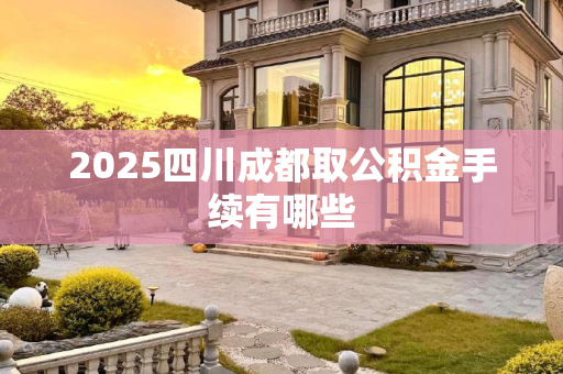 2025四川成都取公积金手续有哪些