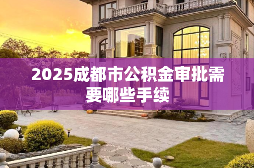 2025成都市公积金审批需要哪些手续