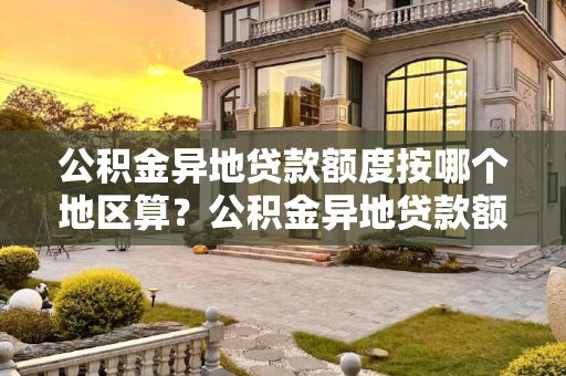 公积金异地贷款额度按哪个地区算？公积金异地贷款额度按哪个地区算？