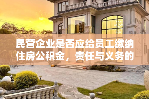 民营企业是否应给员工缴纳住房公积金，责任与义务的探讨,民营企业是否应给员工缴纳住房公积金